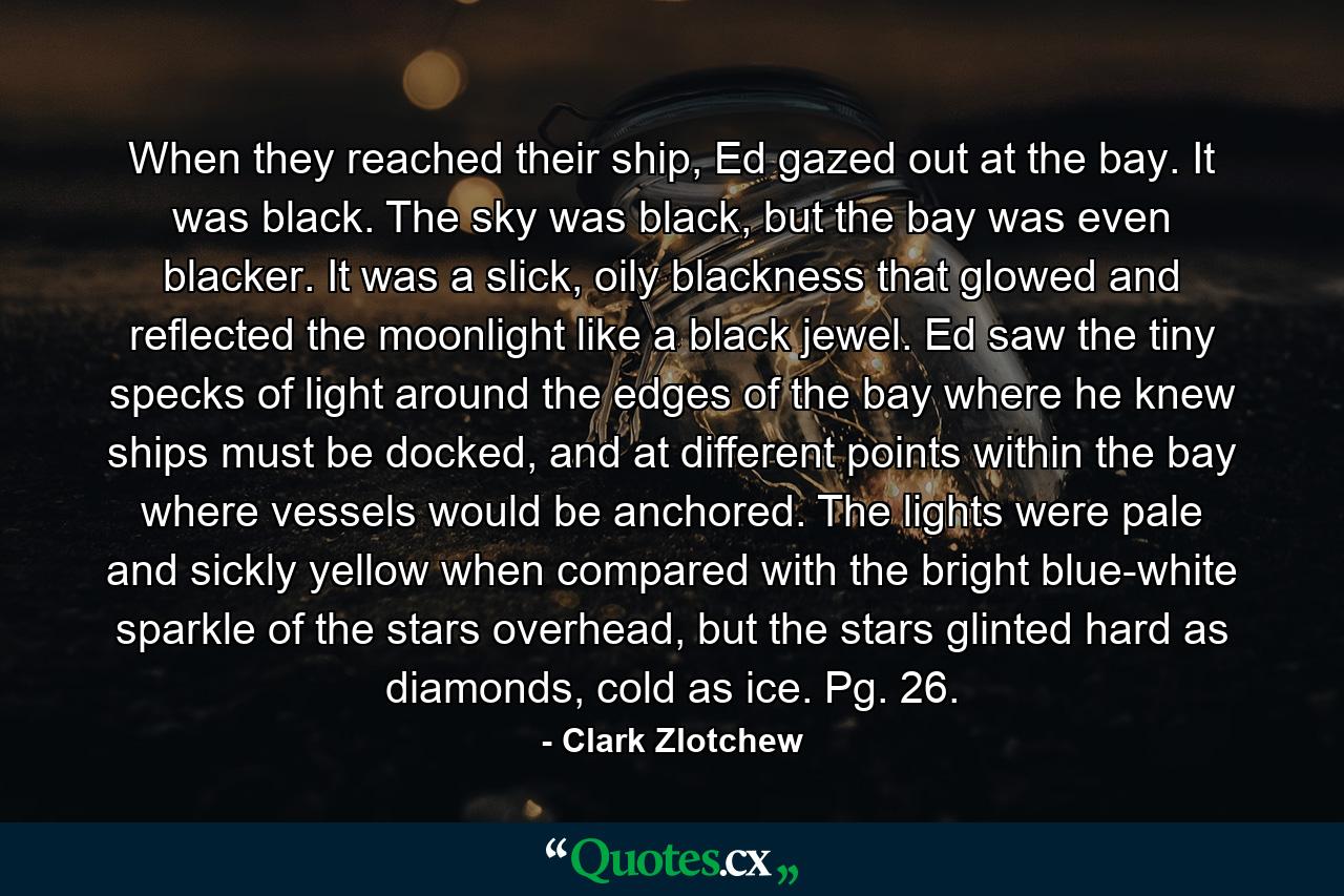 When they reached their ship, Ed gazed out at the bay. It was black. The sky was black, but the bay was even blacker. It was a slick, oily blackness that glowed and reflected the moonlight like a black jewel. Ed saw the tiny specks of light around the edges of the bay where he knew ships must be docked, and at different points within the bay where vessels would be anchored. The lights were pale and sickly yellow when compared with the bright blue-white sparkle of the stars overhead, but the stars glinted hard as diamonds, cold as ice. Pg. 26. - Quote by Clark Zlotchew