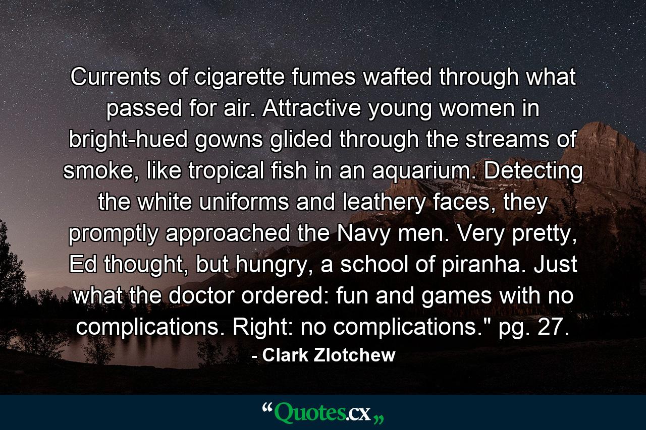 Currents of cigarette fumes wafted through what passed for air. Attractive young women in bright-hued gowns glided through the streams of smoke, like tropical fish in an aquarium. Detecting the white uniforms and leathery faces, they promptly approached the Navy men. Very pretty, Ed thought, but hungry, a school of piranha. Just what the doctor ordered: fun and games with no complications. Right: no complications.