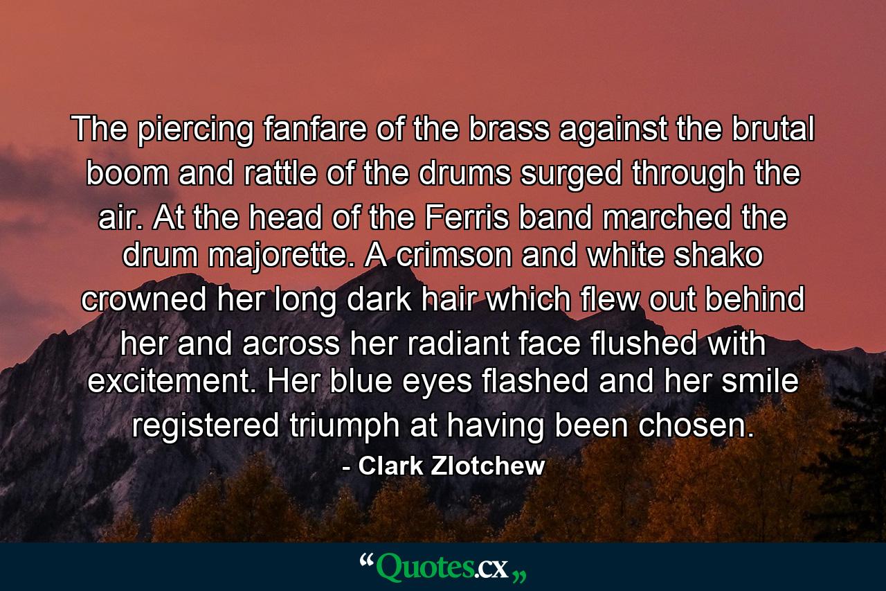 The piercing fanfare of the brass against the brutal boom and rattle of the drums surged through the air. At the head of the Ferris band marched the drum majorette. A crimson and white shako crowned her long dark hair which flew out behind her and across her radiant face flushed with excitement. Her blue eyes flashed and her smile registered triumph at having been chosen. - Quote by Clark Zlotchew