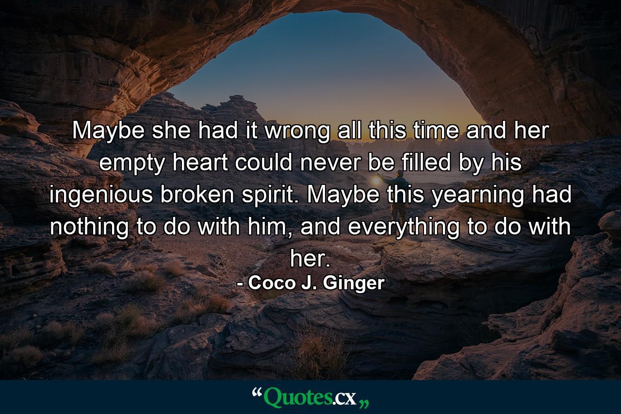 Maybe she had it wrong all this time and her empty heart could never be filled by his ingenious broken spirit. Maybe this yearning had nothing to do with him, and everything to do with her. - Quote by Coco J. Ginger