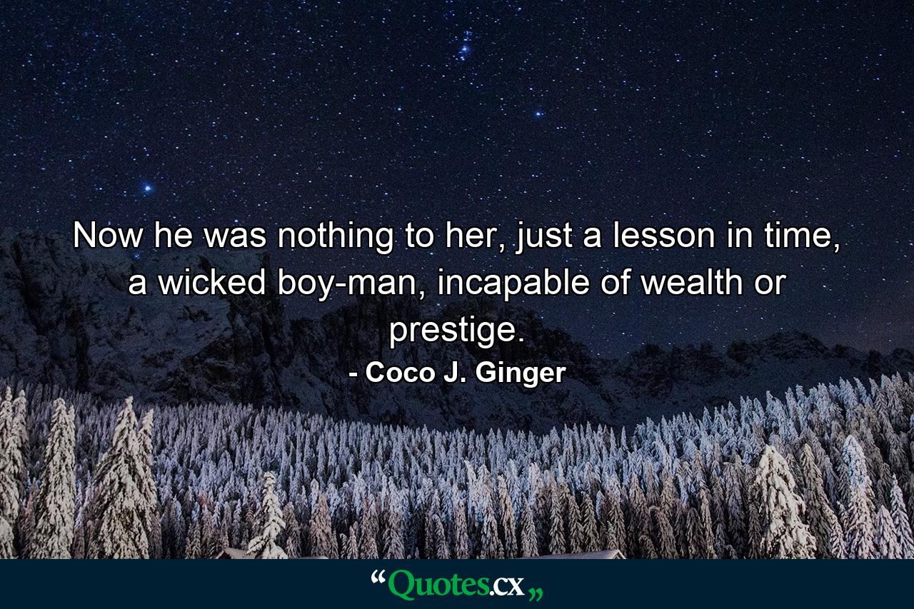 Now he was nothing to her, just a lesson in time, a wicked boy-man, incapable of wealth or prestige. - Quote by Coco J. Ginger