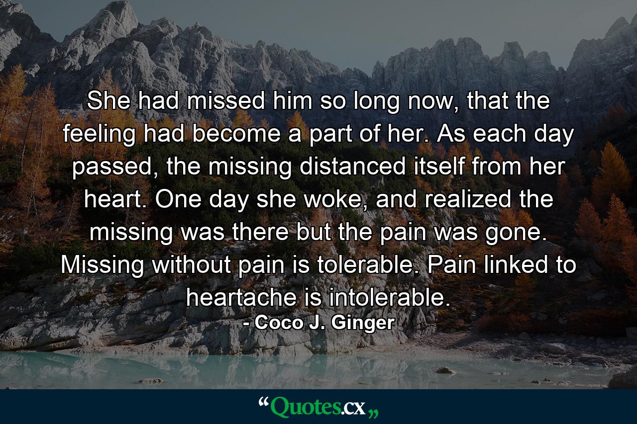 She had missed him so long now, that the feeling had become a part of her. As each day passed, the missing distanced itself from her heart. One day she woke, and realized the missing was there but the pain was gone. Missing without pain is tolerable. Pain linked to heartache is intolerable. - Quote by Coco J. Ginger