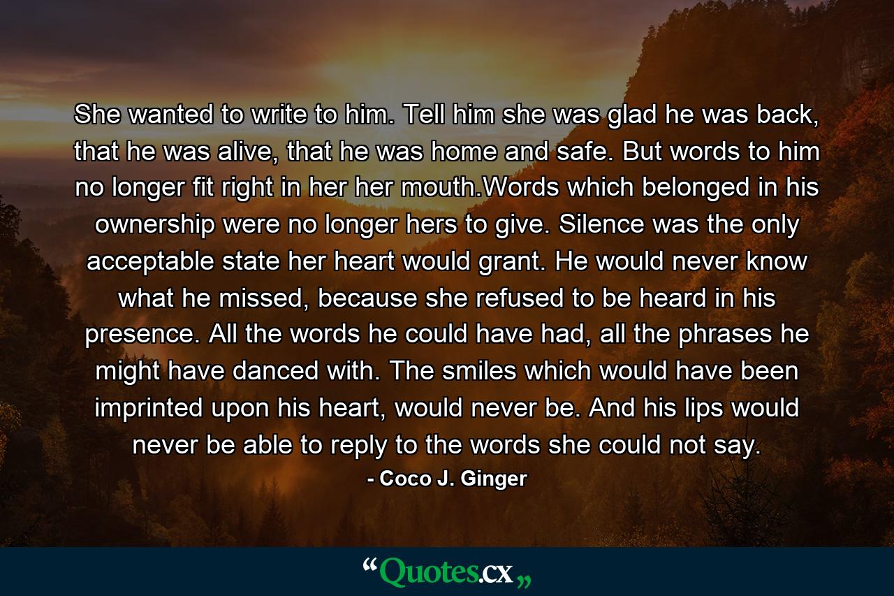 She wanted to write to him. Tell him she was glad he was back, that he was alive, that he was home and safe. But words to him no longer fit right in her her mouth.Words which belonged in his ownership were no longer hers to give. Silence was the only acceptable state her heart would grant. He would never know what he missed, because she refused to be heard in his presence. All the words he could have had, all the phrases he might have danced with. The smiles which would have been imprinted upon his heart, would never be. And his lips would never be able to reply to the words she could not say. - Quote by Coco J. Ginger