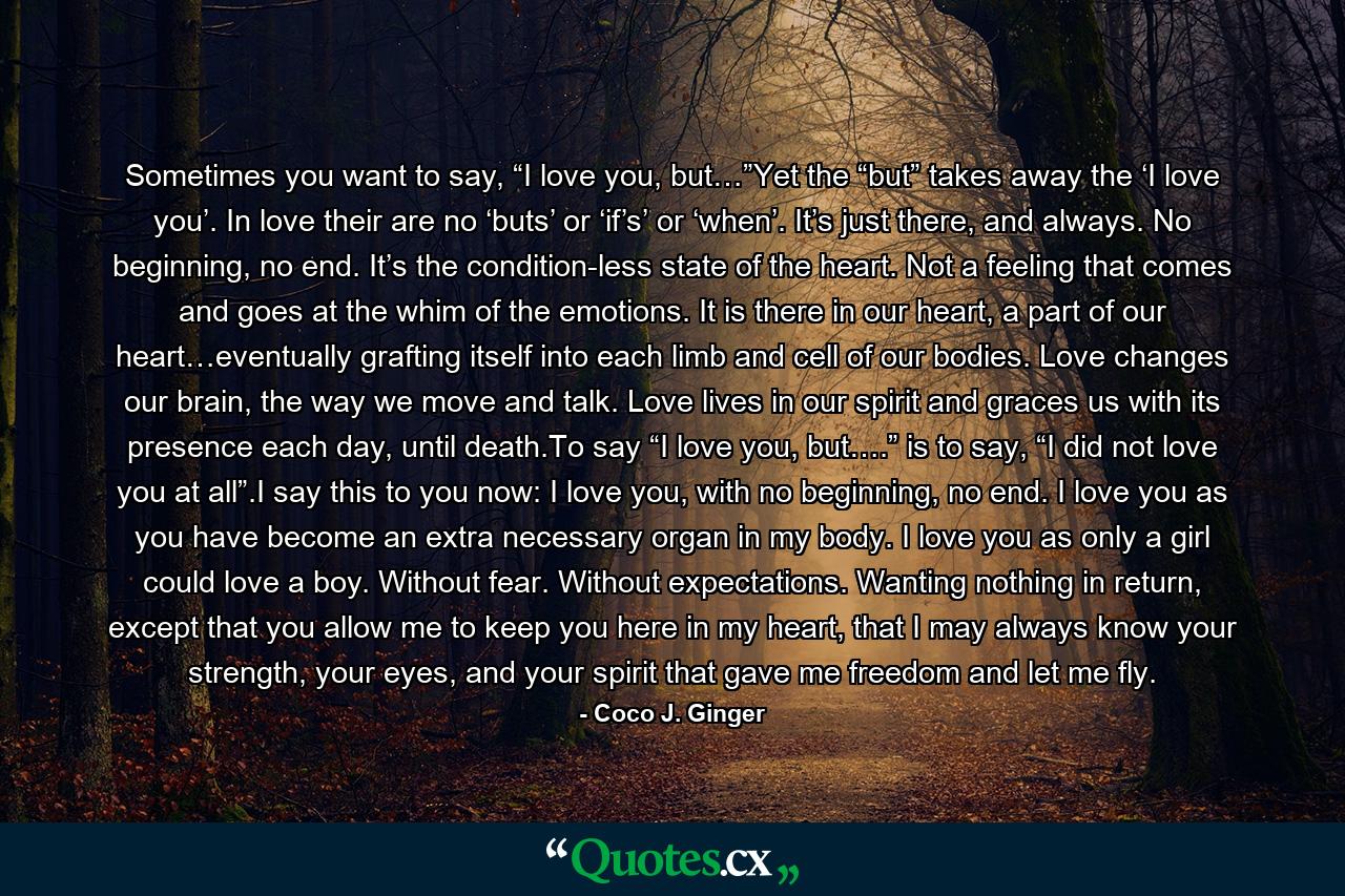 Sometimes you want to say, “I love you, but…”Yet the “but” takes away the ‘I love you’. In love their are no ‘buts’ or ‘if’s’ or ‘when’. It’s just there, and always. No beginning, no end. It’s the condition-less state of the heart. Not a feeling that comes and goes at the whim of the emotions. It is there in our heart, a part of our heart…eventually grafting itself into each limb and cell of our bodies. Love changes our brain, the way we move and talk. Love lives in our spirit and graces us with its presence each day, until death.To say “I love you, but….” is to say, “I did not love you at all”.I say this to you now: I love you, with no beginning, no end. I love you as you have become an extra necessary organ in my body. I love you as only a girl could love a boy. Without fear. Without expectations. Wanting nothing in return, except that you allow me to keep you here in my heart, that I may always know your strength, your eyes, and your spirit that gave me freedom and let me fly. - Quote by Coco J. Ginger