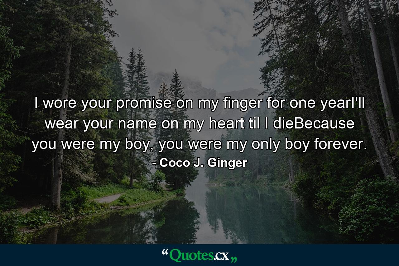 I wore your promise on my finger for one yearI'll wear your name on my heart til I dieBecause you were my boy, you were my only boy forever. - Quote by Coco J. Ginger