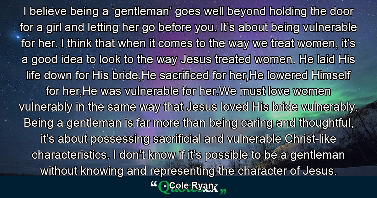 I believe being a ‘gentleman’ goes well beyond holding the door for a girl and letting her go before you. It’s about being vulnerable for her. I think that when it comes to the way we treat women, it’s a good idea to look to the way Jesus treated women. He laid His life down for His bride,He sacrificed for her,He lowered Himself for her,He was vulnerable for her.We must love women vulnerably in the same way that Jesus loved His bride vulnerably. Being a gentleman is far more than being caring and thoughtful, it’s about possessing sacrificial and vulnerable Christ-like characteristics. I don’t know if it’s possible to be a gentleman without knowing and representing the character of Jesus. - Quote by Cole Ryan