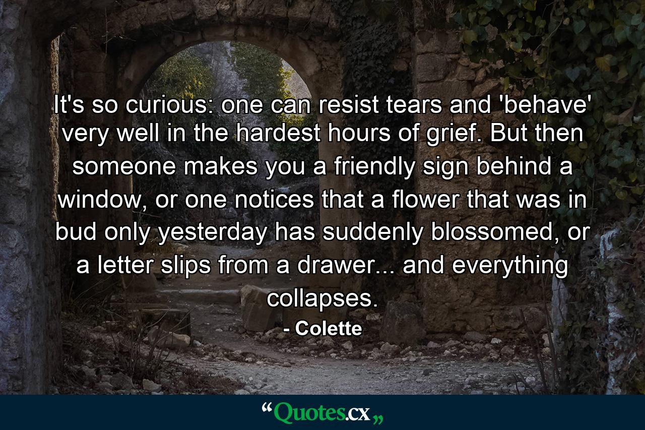 It's so curious: one can resist tears and 'behave' very well in the hardest hours of grief. But then someone makes you a friendly sign behind a window, or one notices that a flower that was in bud only yesterday has suddenly blossomed, or a letter slips from a drawer... and everything collapses. - Quote by Colette