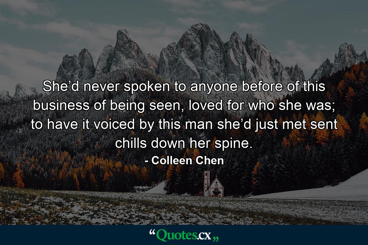 She’d never spoken to anyone before of this business of being seen, loved for who she was; to have it voiced by this man she’d just met sent chills down her spine. - Quote by Colleen Chen