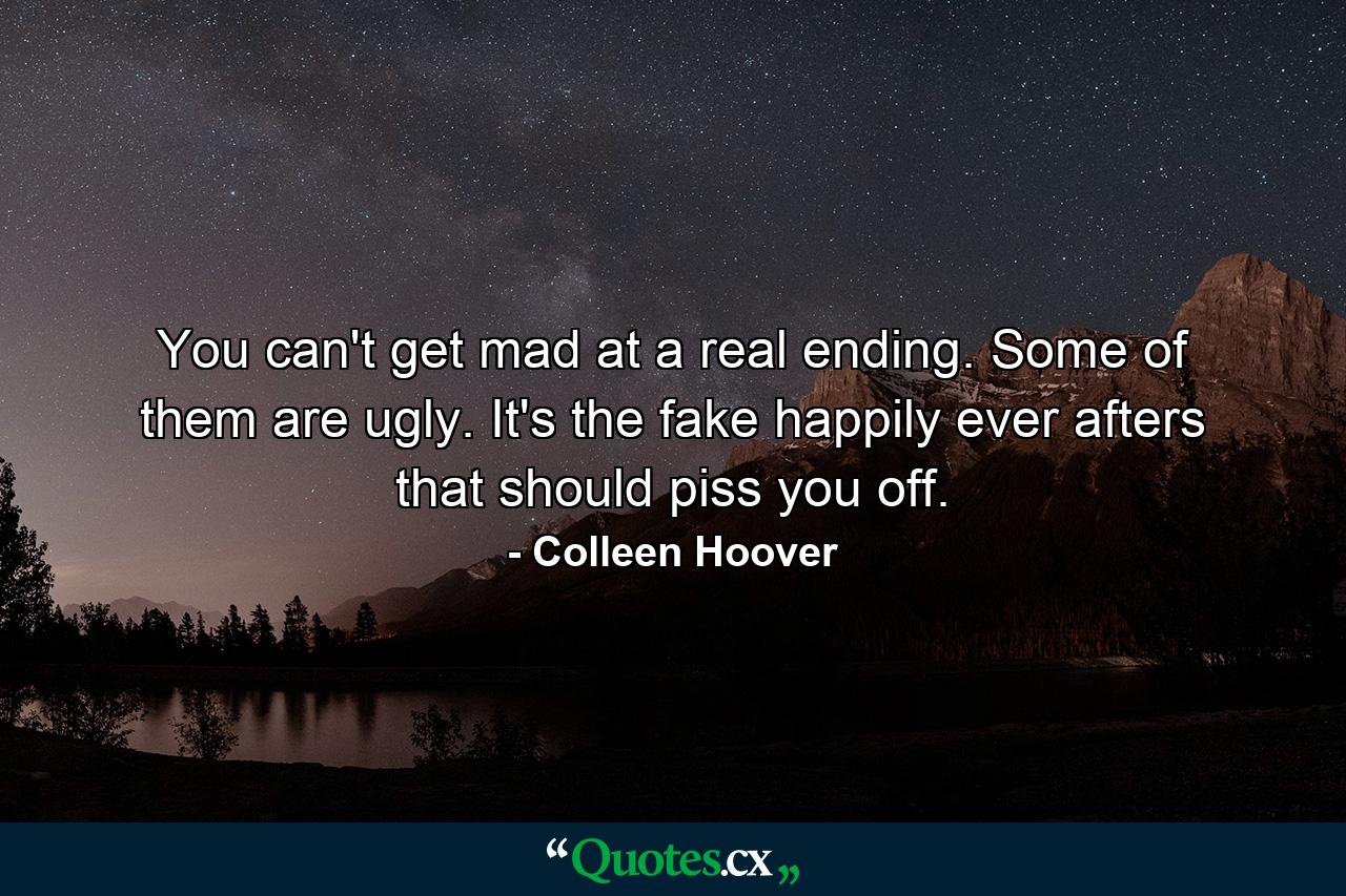 You can't get mad at a real ending. Some of them are ugly. It's the fake happily ever afters that should piss you off. - Quote by Colleen Hoover