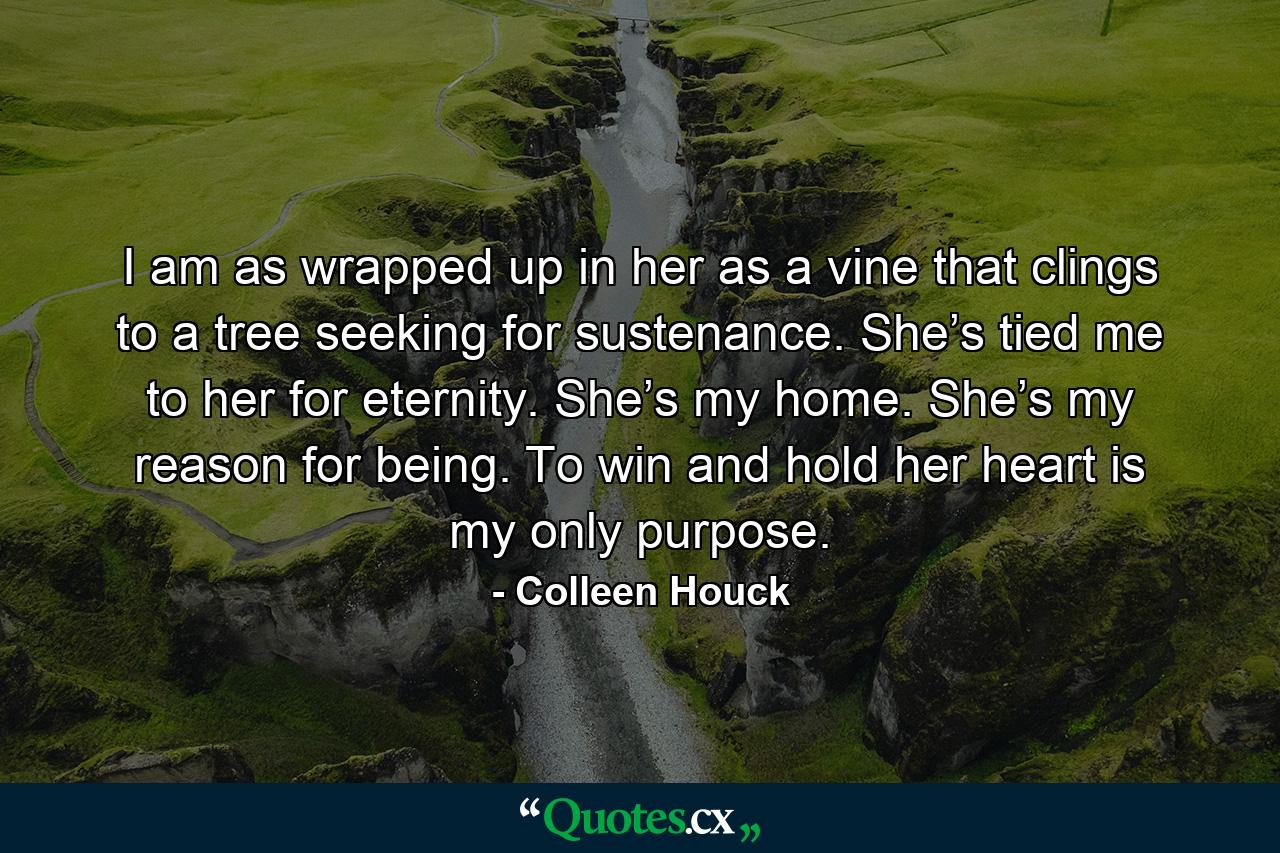 I am as wrapped up in her as a vine that clings to a tree seeking for sustenance. She’s tied me to her for eternity. She’s my home. She’s my reason for being. To win and hold her heart is my only purpose. - Quote by Colleen Houck