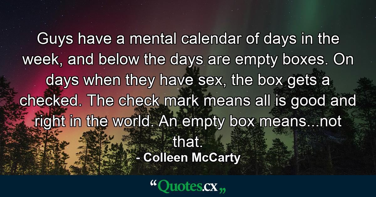 Guys have a mental calendar of days in the week, and below the days are empty boxes. On days when they have sex, the box gets a checked. The check mark means all is good and right in the world. An empty box means...not that. - Quote by Colleen McCarty