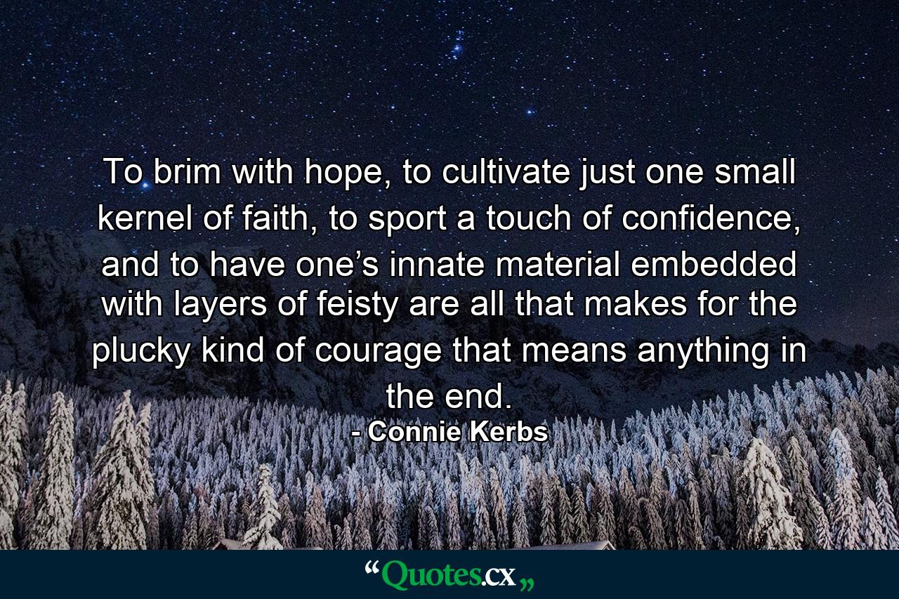 To brim with hope, to cultivate just one small kernel of faith, to sport a touch of confidence, and to have one’s innate material embedded with layers of feisty are all that makes for the plucky kind of courage that means anything in the end. - Quote by Connie Kerbs