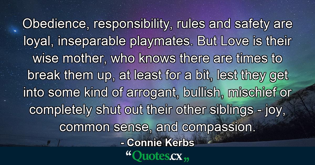 Obedience, responsibility, rules and safety are loyal, inseparable playmates. But Love is their wise mother, who knows there are times to break them up, at least for a bit, lest they get into some kind of arrogant, bullish, mischief or completely shut out their other siblings - joy, common sense, and compassion. - Quote by Connie Kerbs