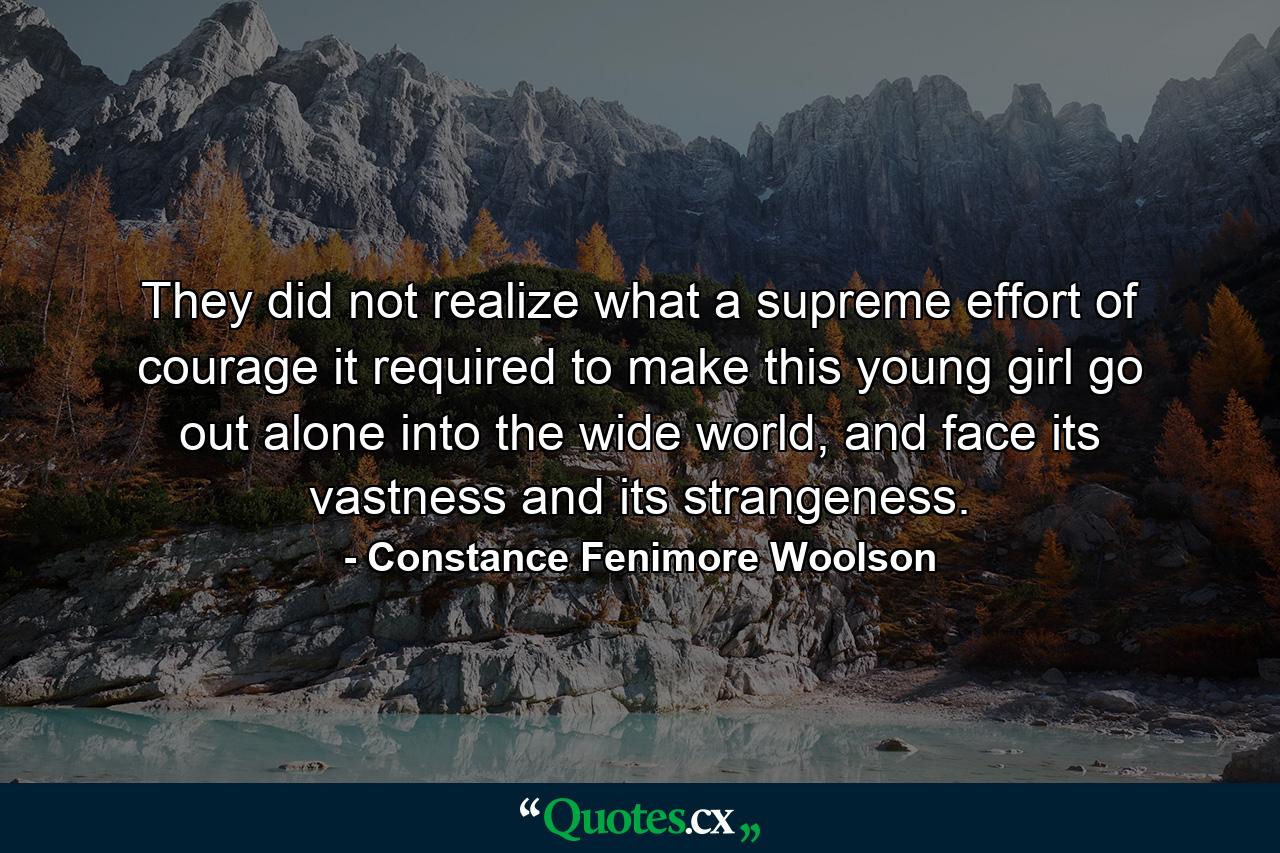 They did not realize what a supreme effort of courage it required to make this young girl go out alone into the wide world, and face its vastness and its strangeness. - Quote by Constance Fenimore Woolson