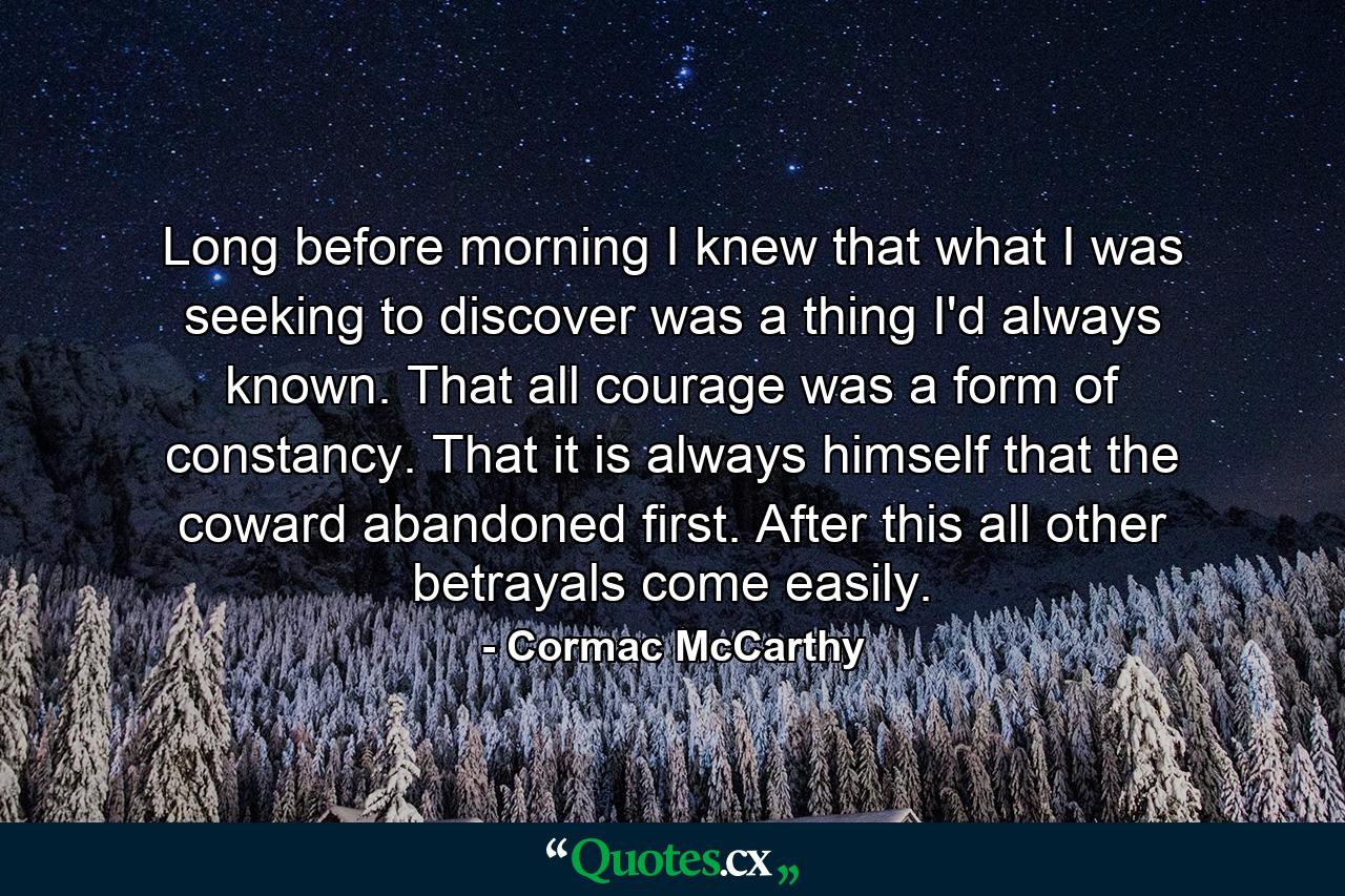 Long before morning I knew that what I was seeking to discover was a thing I'd always known. That all courage was a form of constancy. That it is always himself that the coward abandoned first. After this all other betrayals come easily. - Quote by Cormac McCarthy