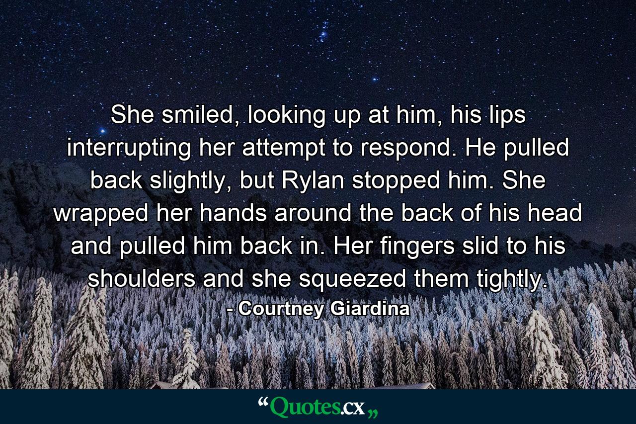 She smiled, looking up at him, his lips interrupting her attempt to respond. He pulled back slightly, but Rylan stopped him. She wrapped her hands around the back of his head and pulled him back in. Her fingers slid to his shoulders and she squeezed them tightly. - Quote by Courtney Giardina