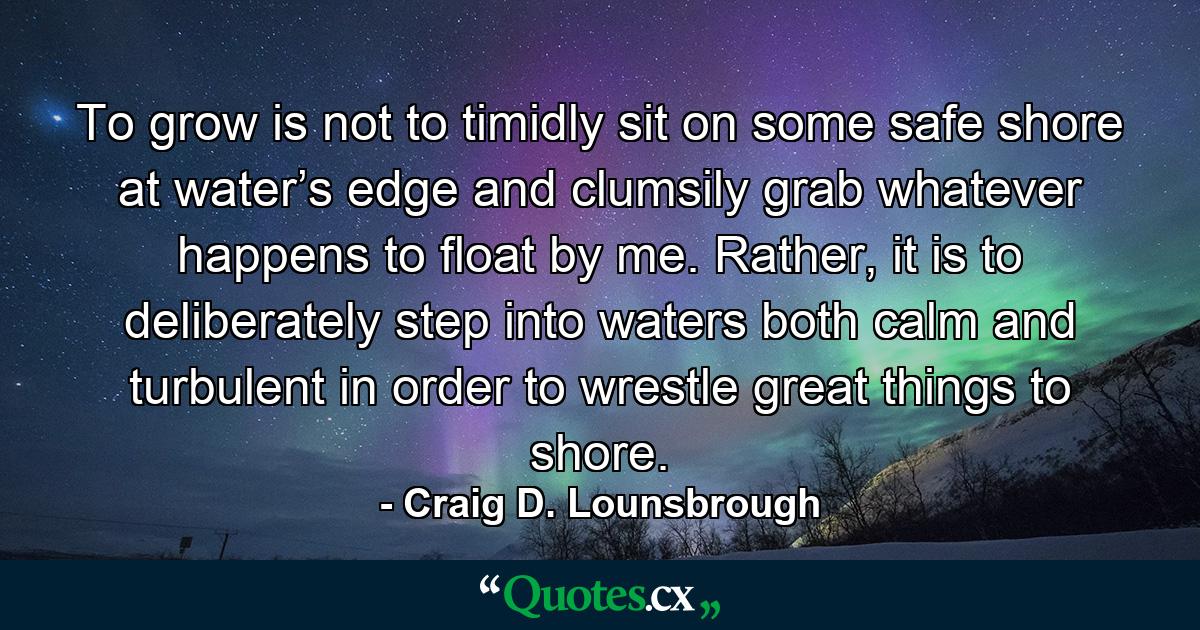 To grow is not to timidly sit on some safe shore at water’s edge and clumsily grab whatever happens to float by me. Rather, it is to deliberately step into waters both calm and turbulent in order to wrestle great things to shore. - Quote by Craig D. Lounsbrough