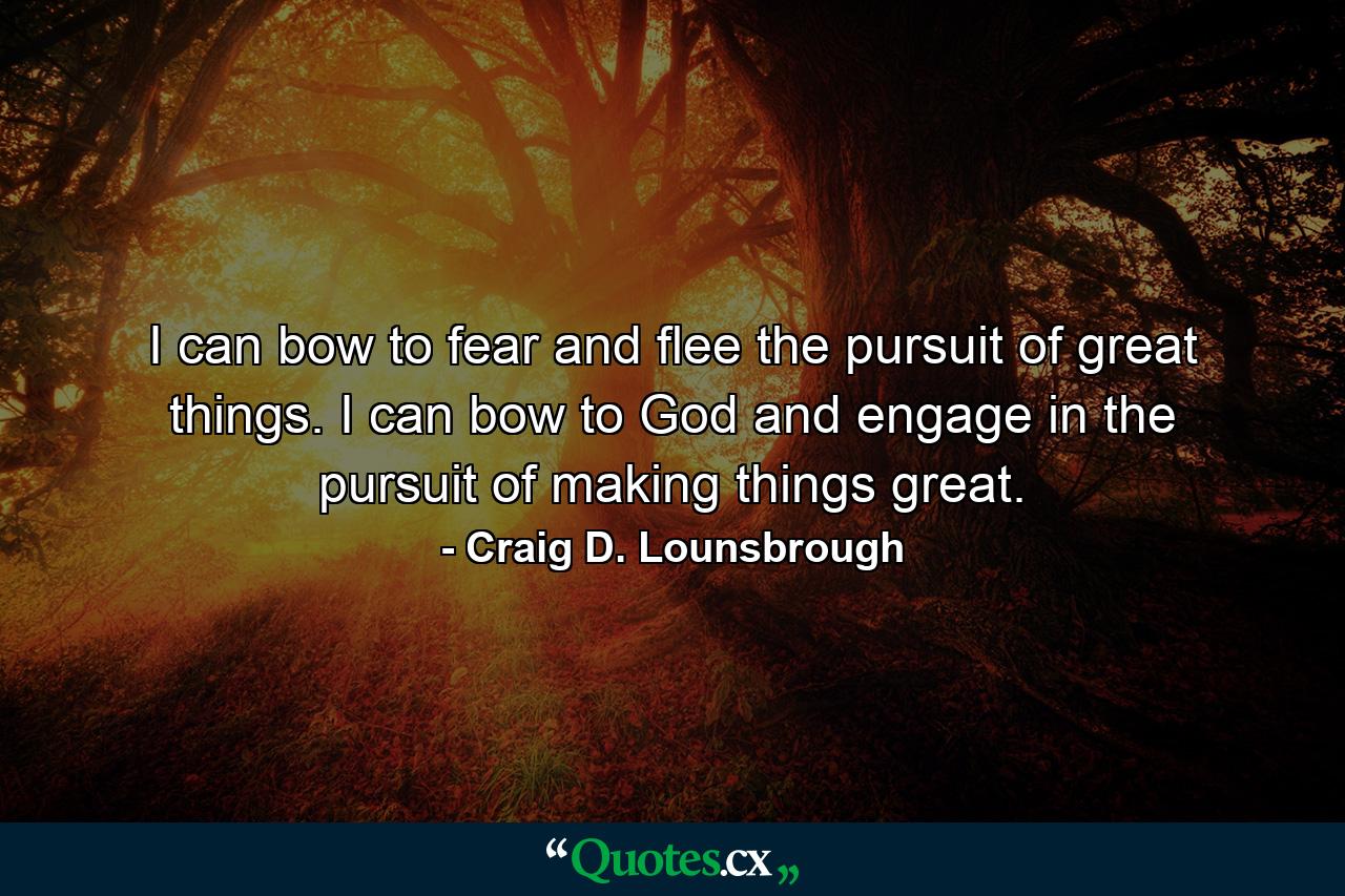 I can bow to fear and flee the pursuit of great things. I can bow to God and engage in the pursuit of making things great. - Quote by Craig D. Lounsbrough