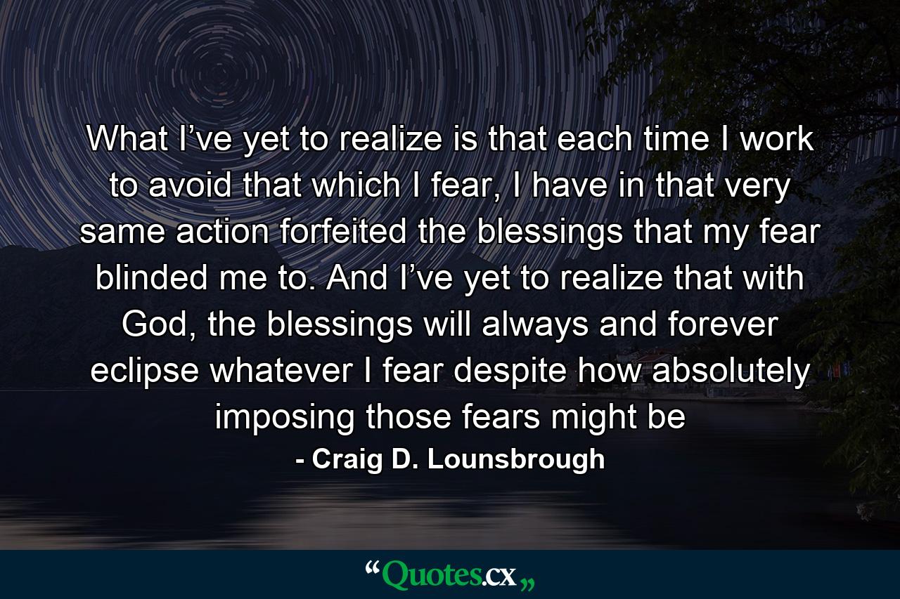 What I’ve yet to realize is that each time I work to avoid that which I fear, I have in that very same action forfeited the blessings that my fear blinded me to. And I’ve yet to realize that with God, the blessings will always and forever eclipse whatever I fear despite how absolutely imposing those fears might be - Quote by Craig D. Lounsbrough