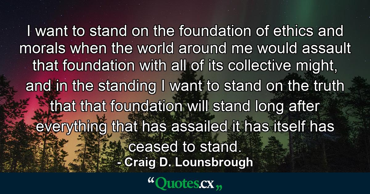 I want to stand on the foundation of ethics and morals when the world around me would assault that foundation with all of its collective might, and in the standing I want to stand on the truth that that foundation will stand long after everything that has assailed it has itself has ceased to stand. - Quote by Craig D. Lounsbrough