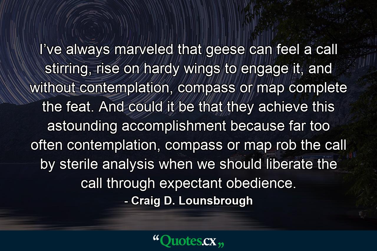 I’ve always marveled that geese can feel a call stirring, rise on hardy wings to engage it, and without contemplation, compass or map complete the feat. And could it be that they achieve this astounding accomplishment because far too often contemplation, compass or map rob the call by sterile analysis when we should liberate the call through expectant obedience. - Quote by Craig D. Lounsbrough