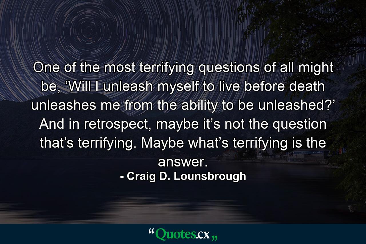 One of the most terrifying questions of all might be, ‘Will I unleash myself to live before death unleashes me from the ability to be unleashed?’ And in retrospect, maybe it’s not the question that’s terrifying. Maybe what’s terrifying is the answer. - Quote by Craig D. Lounsbrough