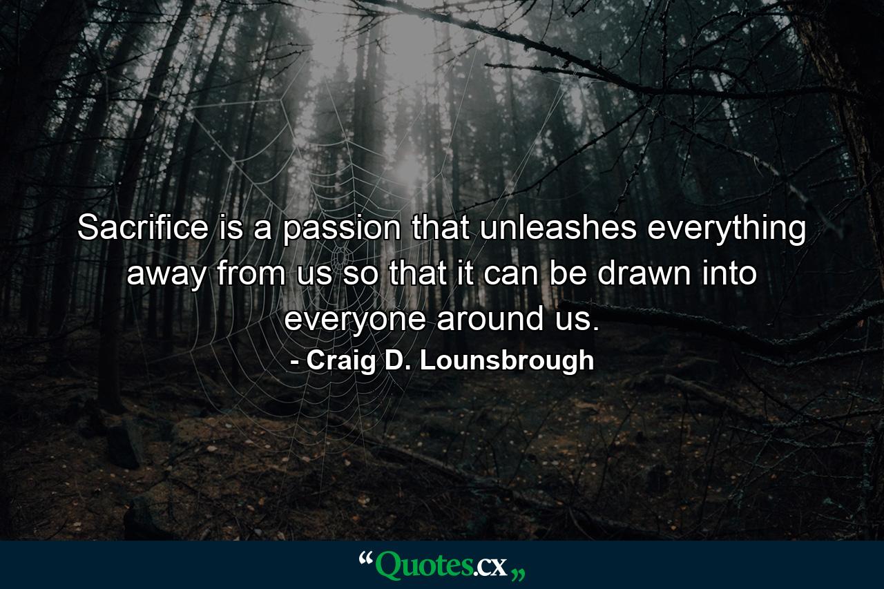 Sacrifice is a passion that unleashes everything away from us so that it can be drawn into everyone around us. - Quote by Craig D. Lounsbrough