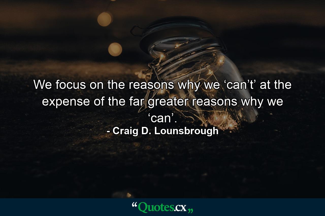 We focus on the reasons why we ‘can’t’ at the expense of the far greater reasons why we ‘can’. - Quote by Craig D. Lounsbrough