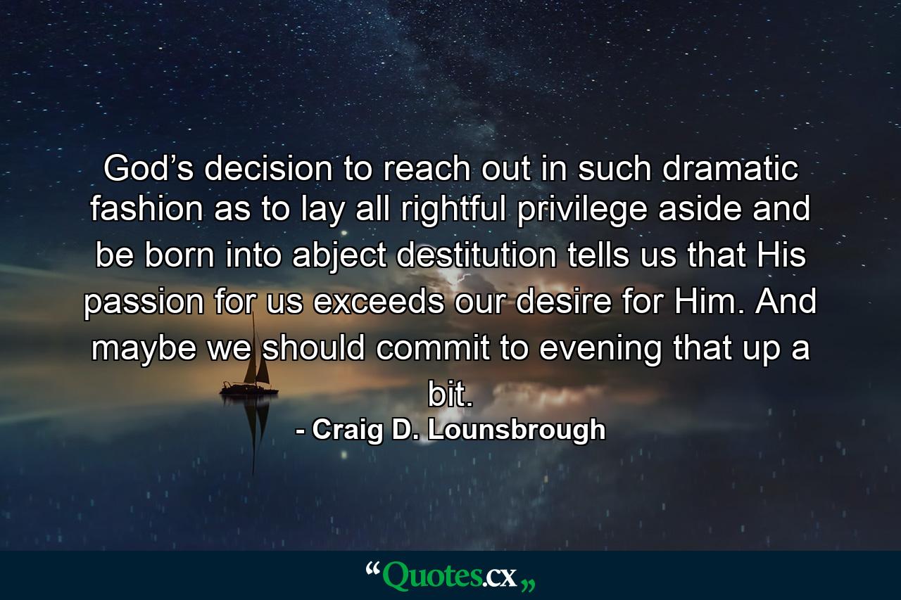 God’s decision to reach out in such dramatic fashion as to lay all rightful privilege aside and be born into abject destitution tells us that His passion for us exceeds our desire for Him. And maybe we should commit to evening that up a bit. - Quote by Craig D. Lounsbrough