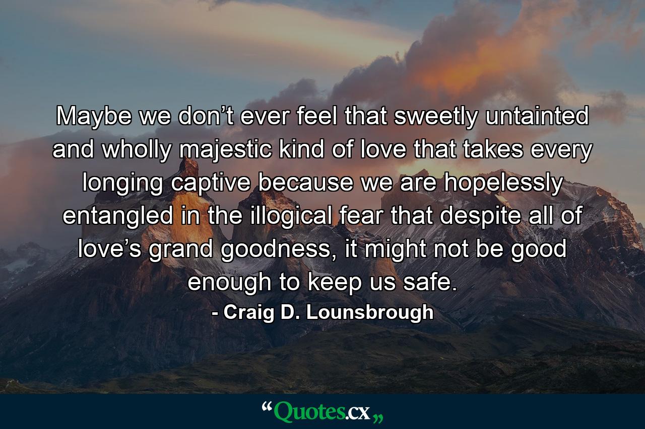 Maybe we don’t ever feel that sweetly untainted and wholly majestic kind of love that takes every longing captive because we are hopelessly entangled in the illogical fear that despite all of love’s grand goodness, it might not be good enough to keep us safe. - Quote by Craig D. Lounsbrough