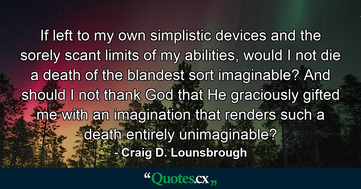 If left to my own simplistic devices and the sorely scant limits of my abilities, would I not die a death of the blandest sort imaginable? And should I not thank God that He graciously gifted me with an imagination that renders such a death entirely unimaginable? - Quote by Craig D. Lounsbrough