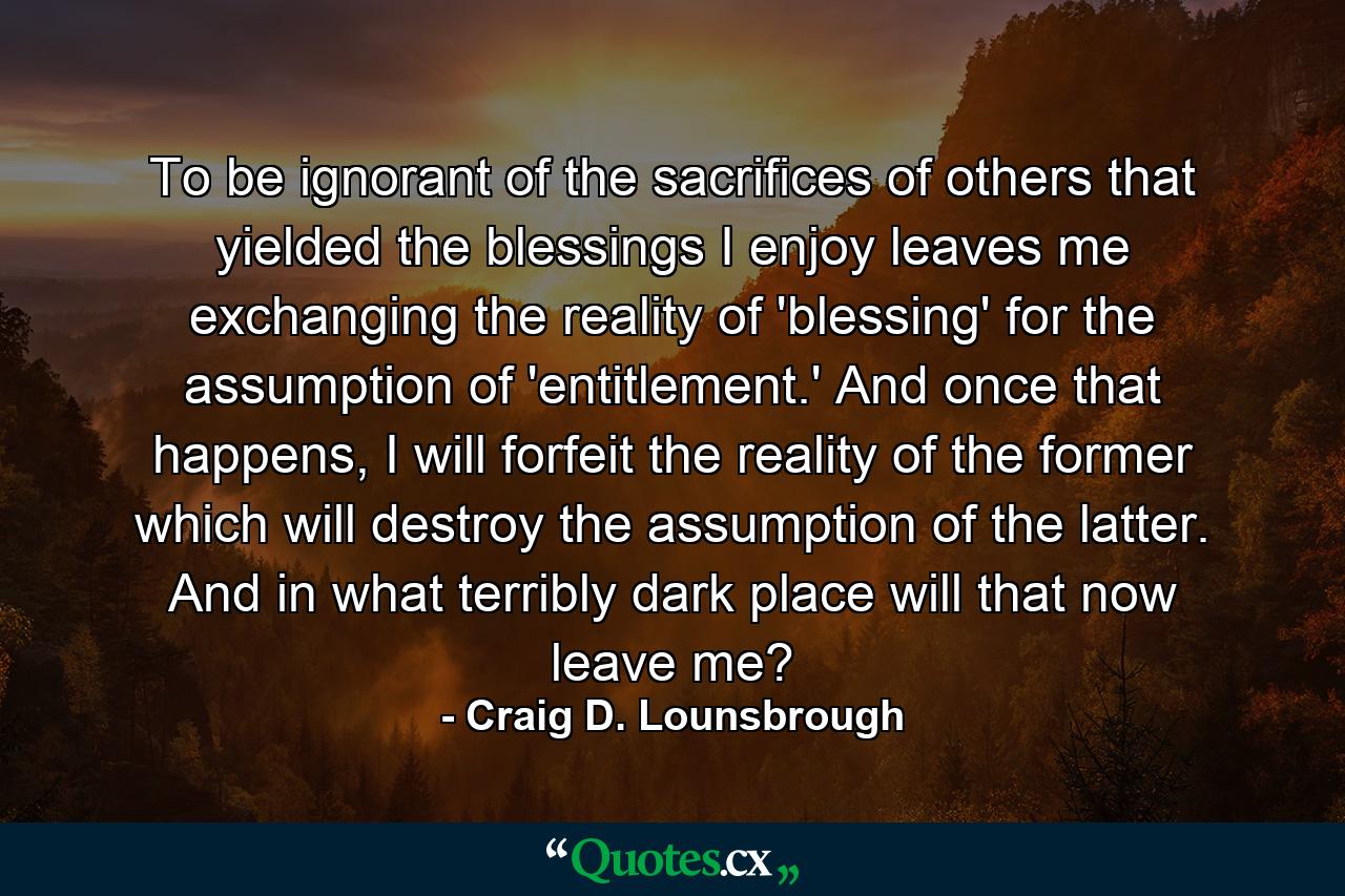 To be ignorant of the sacrifices of others that yielded the blessings I enjoy leaves me exchanging the reality of 'blessing' for the assumption of 'entitlement.' And once that happens, I will forfeit the reality of the former which will destroy the assumption of the latter. And in what terribly dark place will that now leave me? - Quote by Craig D. Lounsbrough