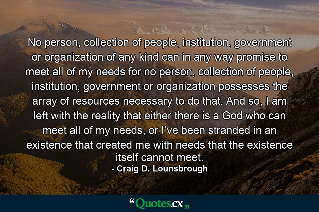 No person, collection of people, institution, government or organization of any kind can in any way promise to meet all of my needs for no person, collection of people, institution, government or organization possesses the array of resources necessary to do that. And so, I am left with the reality that either there is a God who can meet all of my needs, or I’ve been stranded in an existence that created me with needs that the existence itself cannot meet. - Quote by Craig D. Lounsbrough