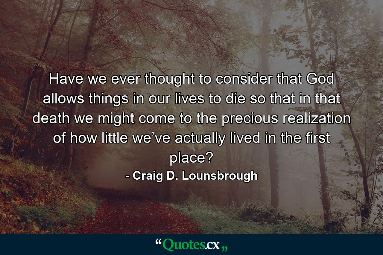 Have we ever thought to consider that God allows things in our lives to die so that in that death we might come to the precious realization of how little we’ve actually lived in the first place? - Quote by Craig D. Lounsbrough