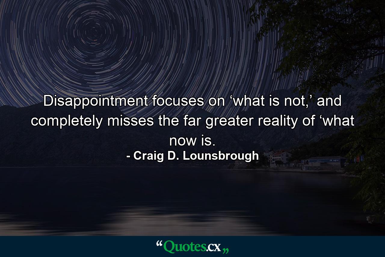 Disappointment focuses on ‘what is not,’ and completely misses the far greater reality of ‘what now is. - Quote by Craig D. Lounsbrough