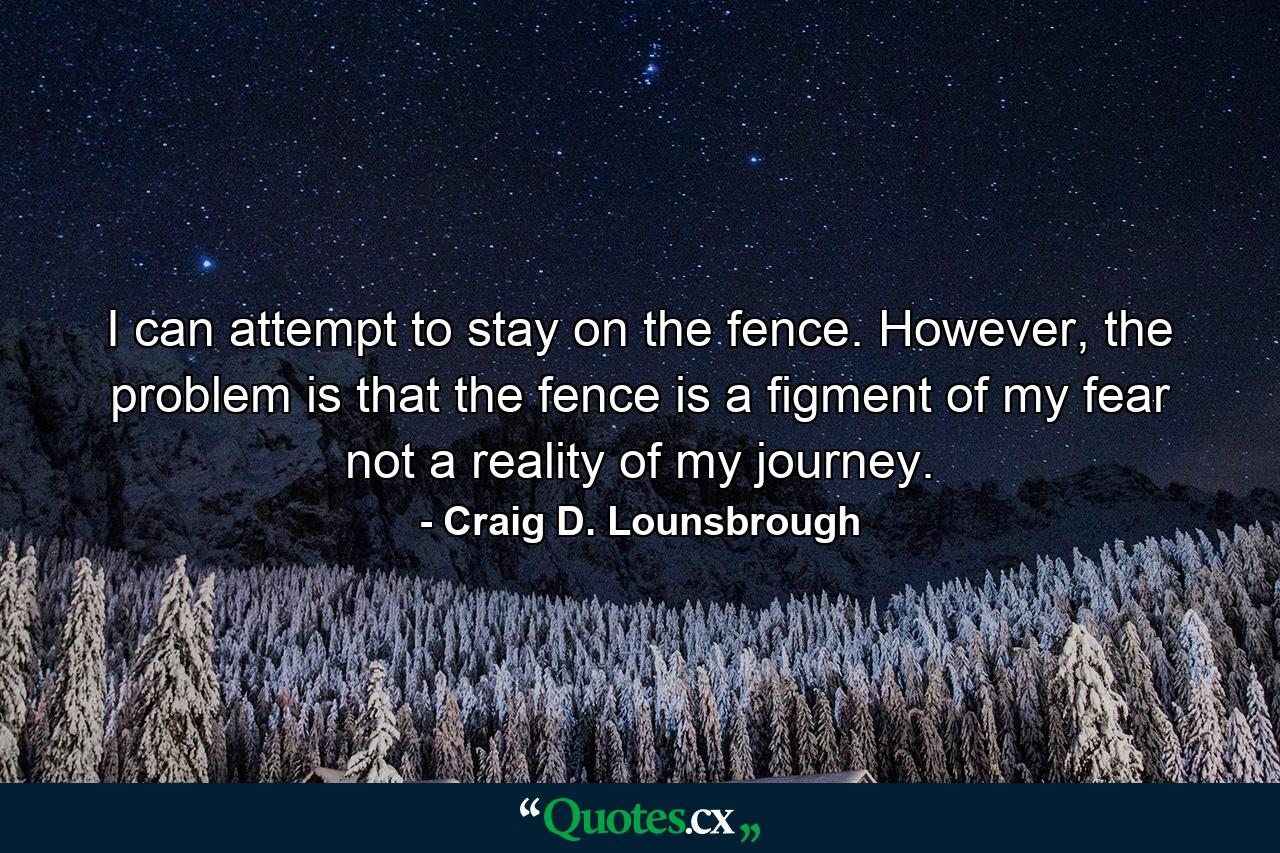 I can attempt to stay on the fence. However, the problem is that the fence is a figment of my fear not a reality of my journey. - Quote by Craig D. Lounsbrough