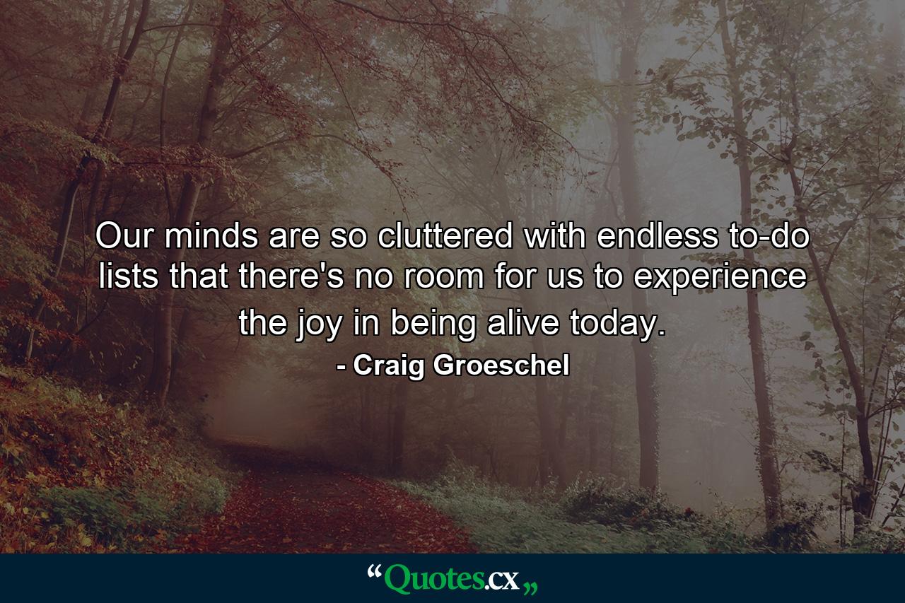 Our minds are so cluttered with endless to-do lists that there's no room for us to experience the joy in being alive today. - Quote by Craig Groeschel