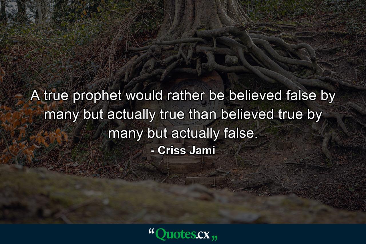 A true prophet would rather be believed false by many but actually true than believed true by many but actually false. - Quote by Criss Jami