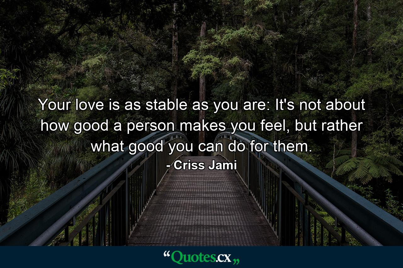 Your love is as stable as you are: It's not about how good a person makes you feel, but rather what good you can do for them. - Quote by Criss Jami