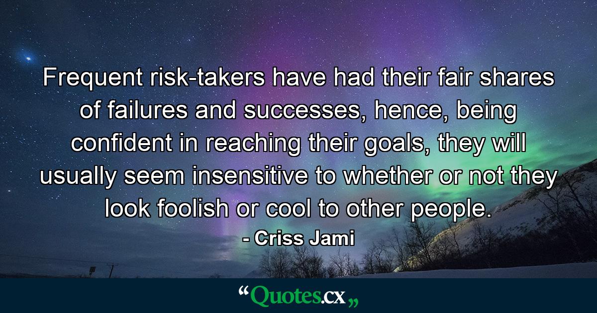 Frequent risk-takers have had their fair shares of failures and successes, hence, being confident in reaching their goals, they will usually seem insensitive to whether or not they look foolish or cool to other people. - Quote by Criss Jami