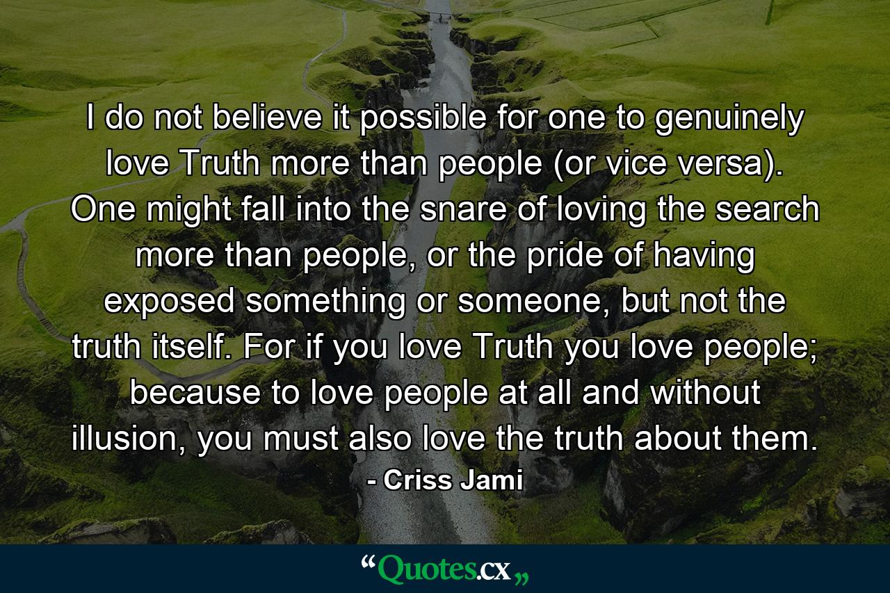 I do not believe it possible for one to genuinely love Truth more than people (or vice versa). One might fall into the snare of loving the search more than people, or the pride of having exposed something or someone, but not the truth itself. For if you love Truth you love people; because to love people at all and without illusion, you must also love the truth about them. - Quote by Criss Jami