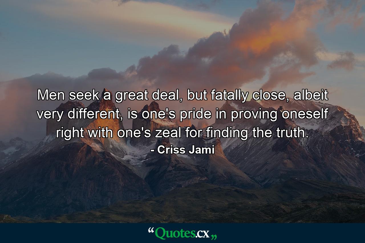 Men seek a great deal, but fatally close, albeit very different, is one's pride in proving oneself right with one's zeal for finding the truth. - Quote by Criss Jami