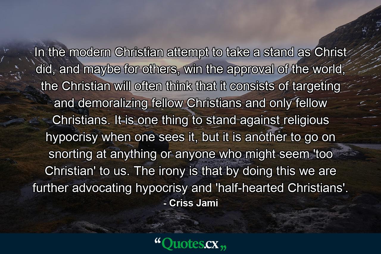 In the modern Christian attempt to take a stand as Christ did, and maybe for others, win the approval of the world, the Christian will often think that it consists of targeting and demoralizing fellow Christians and only fellow Christians. It is one thing to stand against religious hypocrisy when one sees it, but it is another to go on snorting at anything or anyone who might seem 'too Christian' to us. The irony is that by doing this we are further advocating hypocrisy and 'half-hearted Christians'. - Quote by Criss Jami