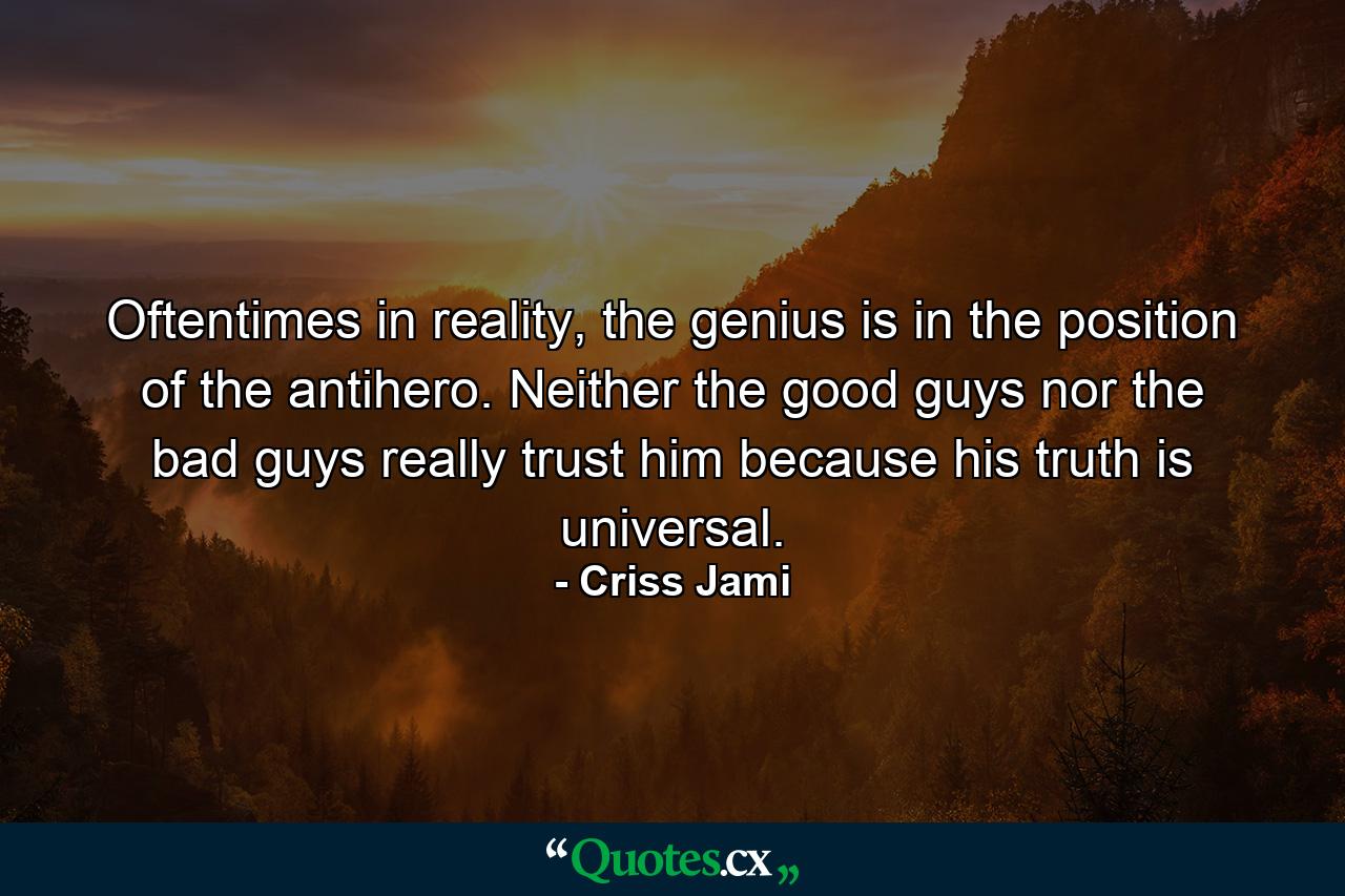 Oftentimes in reality, the genius is in the position of the antihero. Neither the good guys nor the bad guys really trust him because his truth is universal. - Quote by Criss Jami