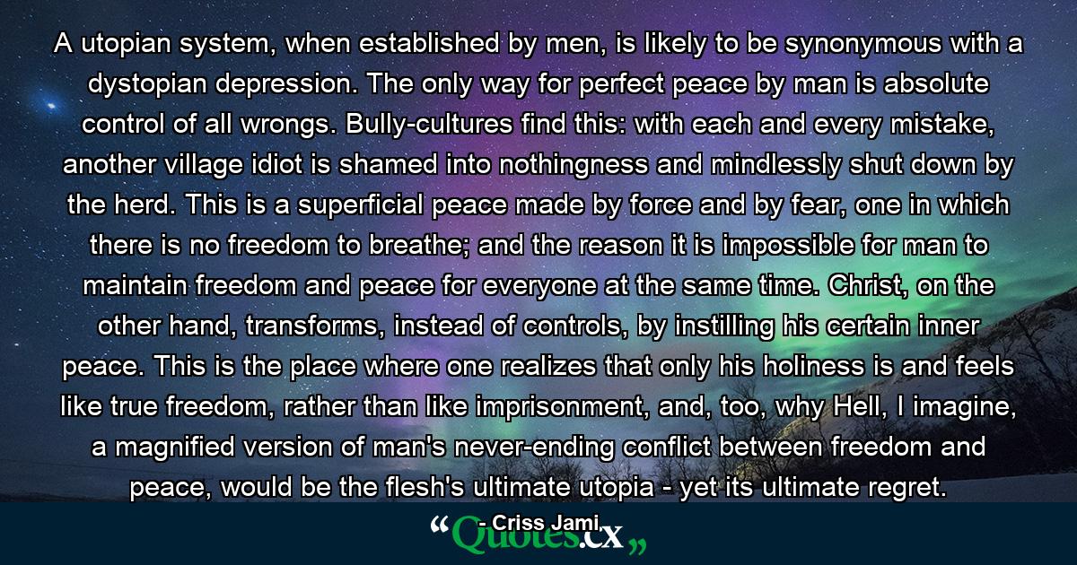 A utopian system, when established by men, is likely to be synonymous with a dystopian depression. The only way for perfect peace by man is absolute control of all wrongs. Bully-cultures find this: with each and every mistake, another village idiot is shamed into nothingness and mindlessly shut down by the herd. This is a superficial peace made by force and by fear, one in which there is no freedom to breathe; and the reason it is impossible for man to maintain freedom and peace for everyone at the same time. Christ, on the other hand, transforms, instead of controls, by instilling his certain inner peace. This is the place where one realizes that only his holiness is and feels like true freedom, rather than like imprisonment, and, too, why Hell, I imagine, a magnified version of man's never-ending conflict between freedom and peace, would be the flesh's ultimate utopia - yet its ultimate regret. - Quote by Criss Jami