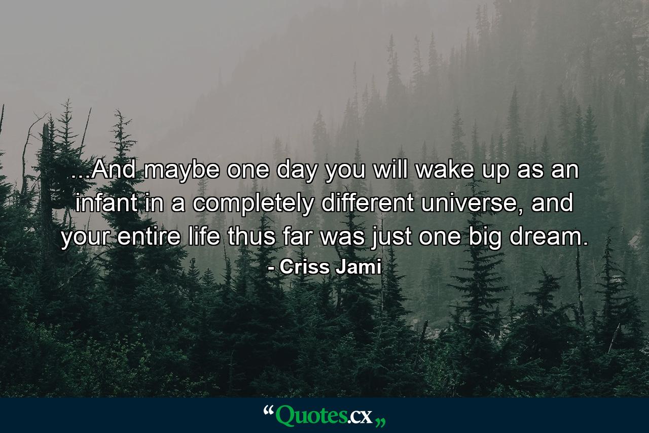 ...And maybe one day you will wake up as an infant in a completely different universe, and your entire life thus far was just one big dream. - Quote by Criss Jami