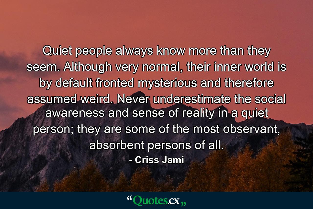 Quiet people always know more than they seem. Although very normal, their inner world is by default fronted mysterious and therefore assumed weird. Never underestimate the social awareness and sense of reality in a quiet person; they are some of the most observant, absorbent persons of all. - Quote by Criss Jami