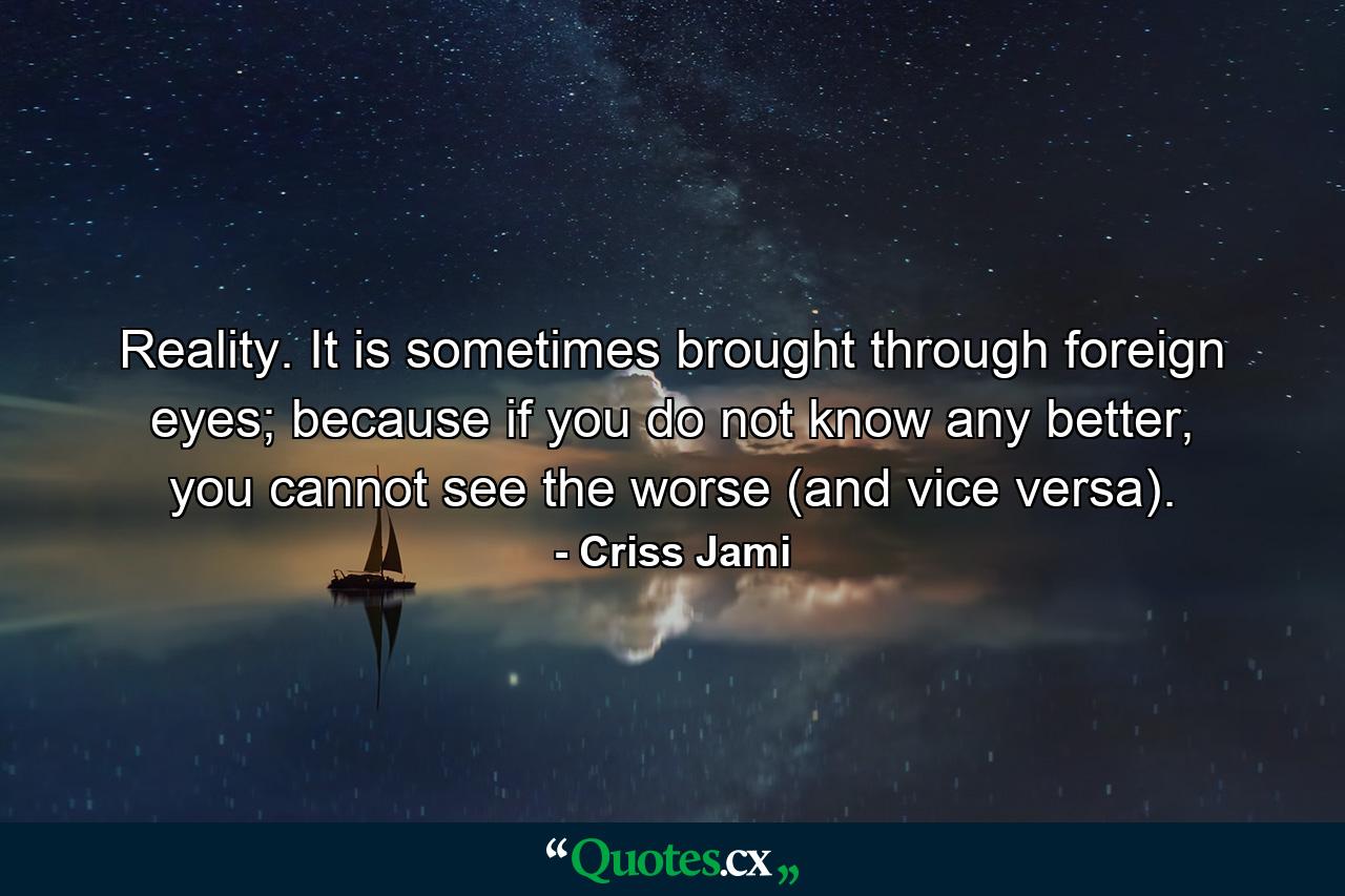 Reality. It is sometimes brought through foreign eyes; because if you do not know any better, you cannot see the worse (and vice versa). - Quote by Criss Jami