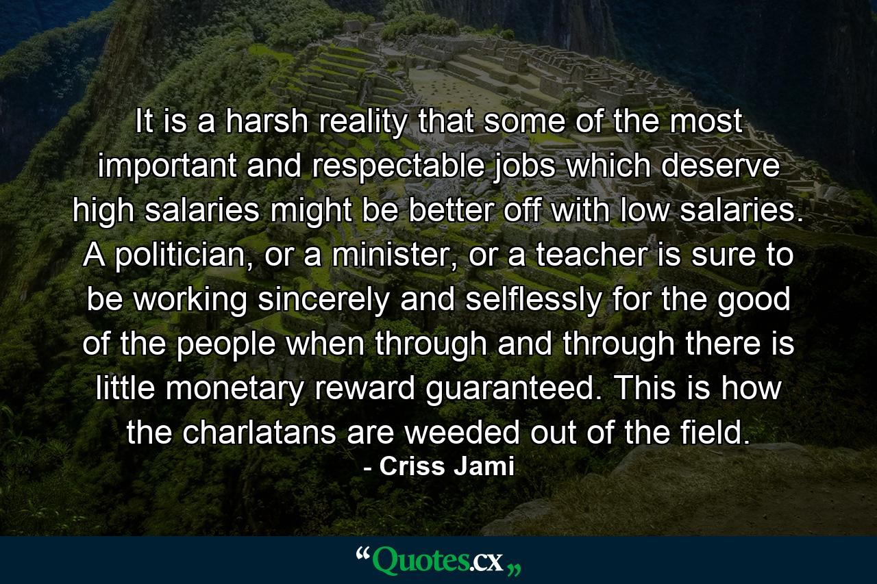 It is a harsh reality that some of the most important and respectable jobs which deserve high salaries might be better off with low salaries. A politician, or a minister, or a teacher is sure to be working sincerely and selflessly for the good of the people when through and through there is little monetary reward guaranteed. This is how the charlatans are weeded out of the field. - Quote by Criss Jami