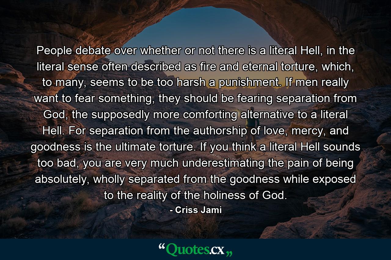 People debate over whether or not there is a literal Hell, in the literal sense often described as fire and eternal torture, which, to many, seems to be too harsh a punishment. If men really want to fear something, they should be fearing separation from God, the supposedly more comforting alternative to a literal Hell. For separation from the authorship of love, mercy, and goodness is the ultimate torture. If you think a literal Hell sounds too bad, you are very much underestimating the pain of being absolutely, wholly separated from the goodness while exposed to the reality of the holiness of God. - Quote by Criss Jami